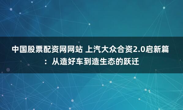 中国股票配资网网站 上汽大众合资2.0启新篇 ：从造好车到造生态的跃迁
