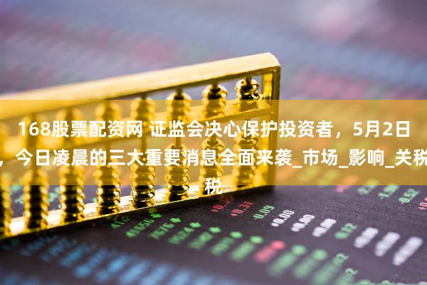 168股票配资网 证监会决心保护投资者，5月2日，今日凌晨的三大重要消息全面来袭_市场_影响_关税