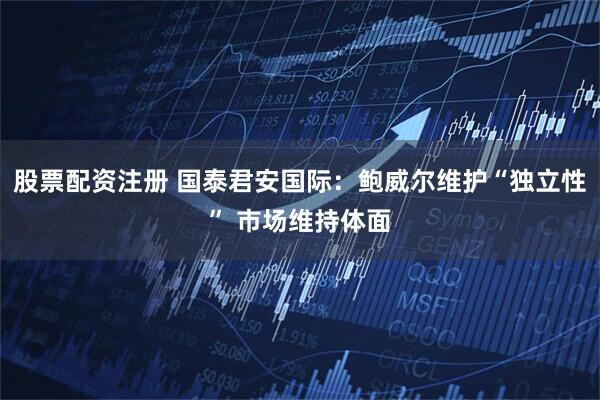 股票配资注册 国泰君安国际：鲍威尔维护“独立性” 市场维持体面